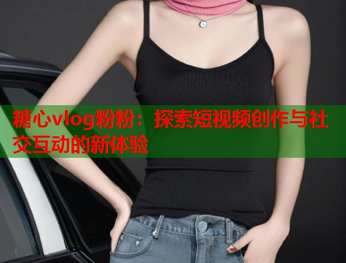 糖心vlog粉粉：探索短视频创作与社交互动的新体验  第2张