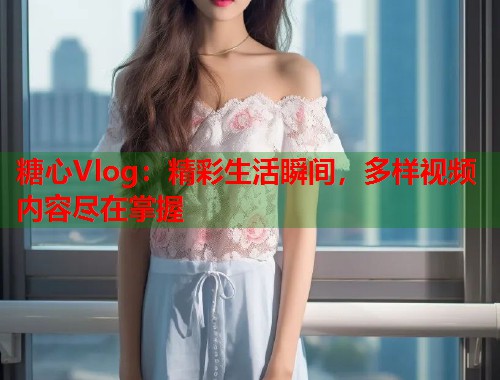 糖心Vlog：精彩生活瞬间，多样视频内容尽在掌握  第1张