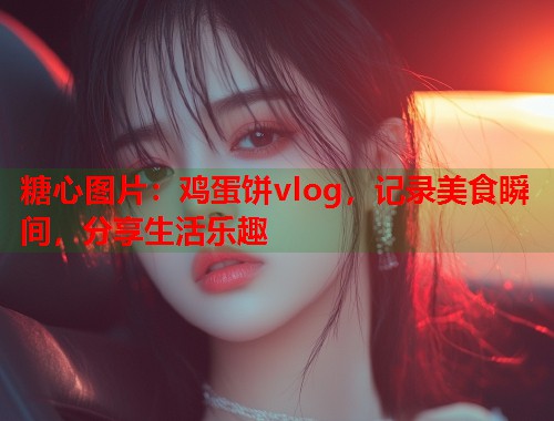 糖心图片：鸡蛋饼vlog，记录美食瞬间，分享生活乐趣  第1张