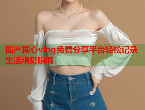 国产糖心vlog免费分享平台轻松记录生活精彩瞬间  第1张