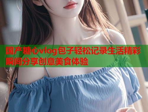 国产糖心vlog包子轻松记录生活精彩瞬间分享创意美食体验  第1张