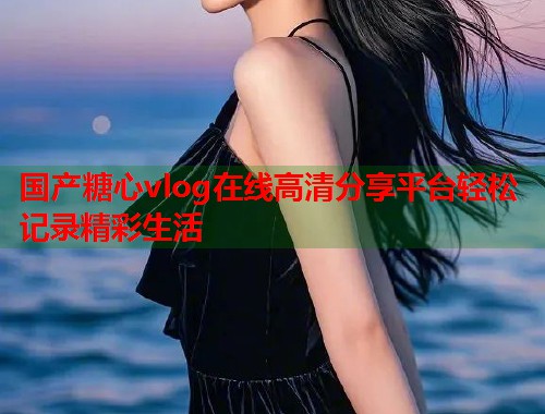 国产糖心vlog在线高清分享平台轻松记录精彩生活  第1张