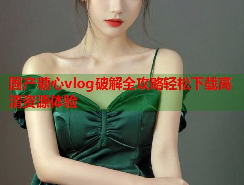 国产糖心vlog破解全攻略轻松下载高清资源体验  第1张