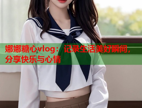 娜娜糖心vlog：记录生活美好瞬间，分享快乐与心情  第1张