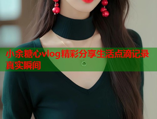 小余糖心vlog精彩分享生活点滴记录真实瞬间  第1张