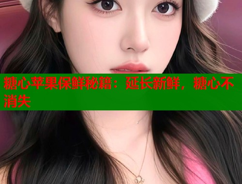 糖心苹果保鲜秘籍：延长新鲜，糖心不消失  第1张