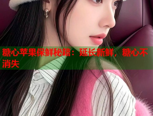 糖心苹果保鲜秘籍：延长新鲜，糖心不消失  第2张