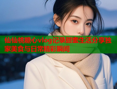 仙仙桃糖心vlog记录甜蜜生活分享独家美食与日常精彩瞬间  第1张