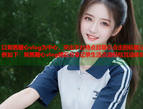 以妮酱糖心vlog为中心，突出平台特点且吸引点击的标题示例如下：妮酱糖心vlog精彩分享记录生活点滴轻松互动体验  第2张