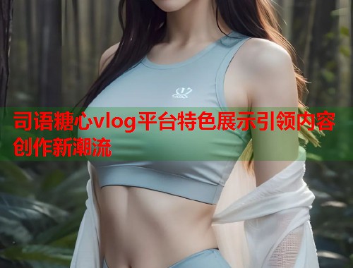 司语糖心vlog平台特色展示引领内容创作新潮流  第1张