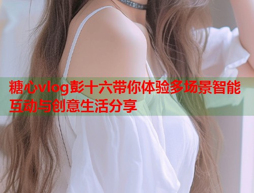 糖心vlog彭十六带你体验多场景智能互动与创意生活分享  第1张