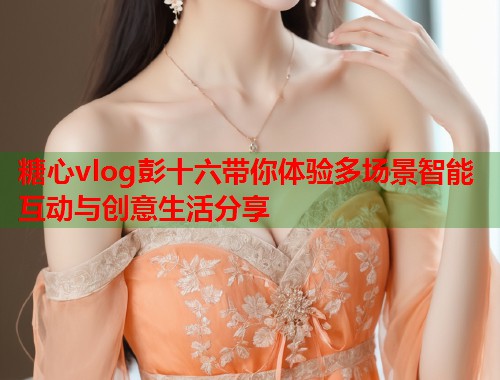 糖心vlog彭十六带你体验多场景智能互动与创意生活分享  第2张
