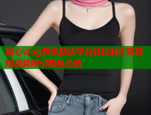 糖心vlog黄色精选平台轻松制作高质短视频吸引粉丝必备  第2张
