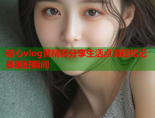 糖心vlog黄精彩分享生活点滴轻松记录美好瞬间  第1张
