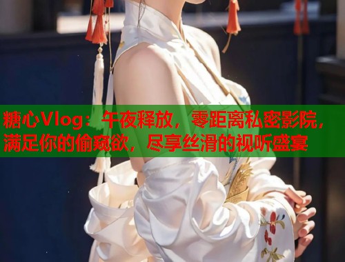 糖心Vlog：午夜释放，零距离私密影院，满足你的偷窥欲，尽享丝滑的视听盛宴  第1张