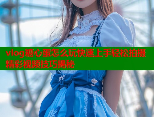 vlog糖心蛋怎么玩快速上手轻松拍摄精彩视频技巧揭秘  第1张