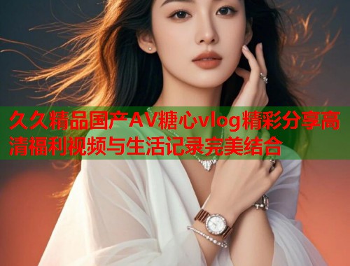 久久精品国产AV糖心vlog精彩分享高清福利视频与生活记录完美结合  第1张