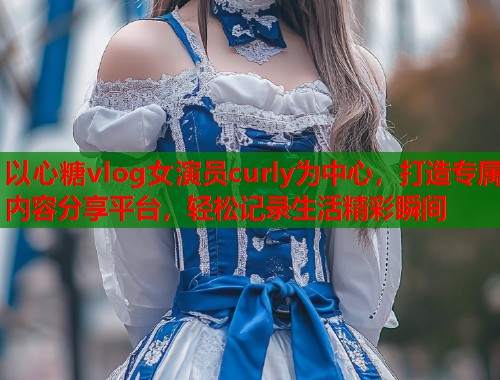 以心糖vlog女演员curly为中心，打造专属内容分享平台，轻松记录生活精彩瞬间  第1张