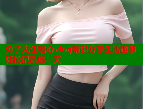 兔子先生糖心vlog精彩分享生活趣事轻松记录每一天  第1张