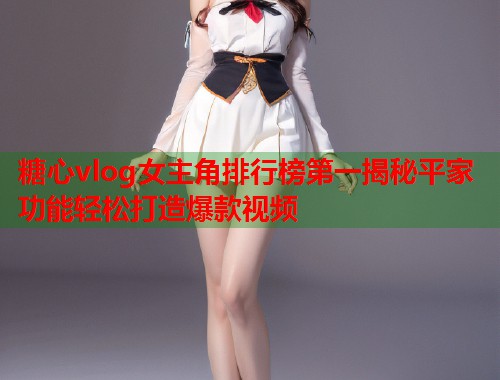 糖心vlog女主角排行榜第一揭秘平家功能轻松打造爆款视频  第1张