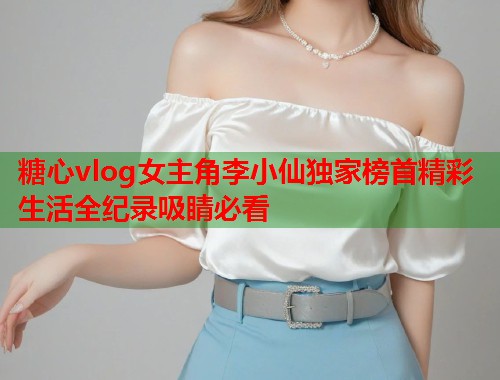 糖心vlog女主角李小仙独家榜首精彩生活全纪录吸睛必看  第1张