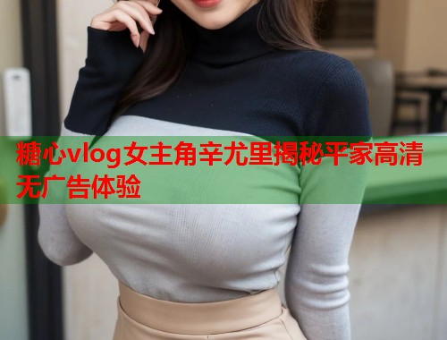 糖心vlog女主角辛尤里揭秘平家高清无广告体验  第1张