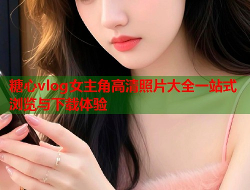 糖心vlog女主角高清照片大全一站式浏览与下载体验  第1张