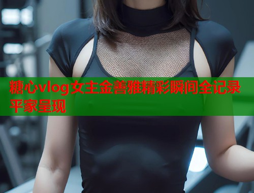 糖心vlog女主金善雅精彩瞬间全记录平家呈现  第1张