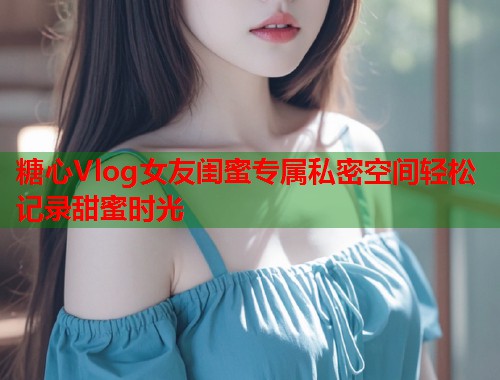 糖心Vlog女友闺蜜专属私密空间轻松记录甜蜜时光  第1张