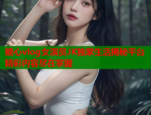 糖心vlog女演员JK独家生活揭秘平台精彩内容尽在掌握  第2张