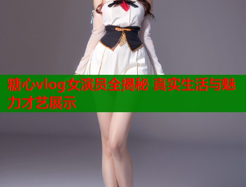 糖心vlog女演员全揭秘 真实生活与魅力才艺展示  第1张