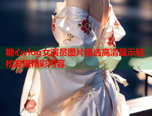 糖心vlog女演员图片精选高清展示轻松发现精彩内容  第1张