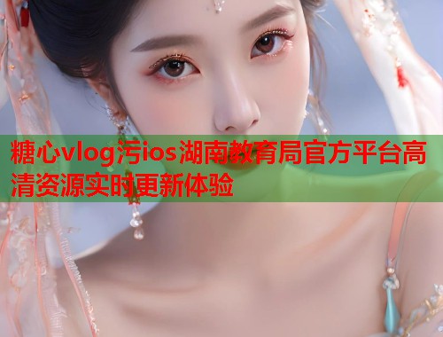 糖心vlog污ios湖南教育局官方平台高清资源实时更新体验  第1张