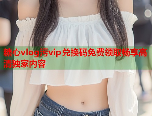 糖心vlog污vip兑换码免费领取畅享高清独家内容  第1张