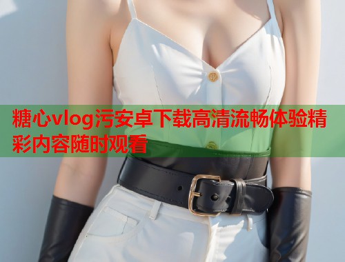 糖心vlog污安卓下载高清流畅体验精彩内容随时观看  第1张