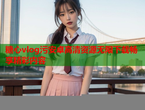 糖心vlog污安卓高清资源无限下载畅享精彩内容  第1张