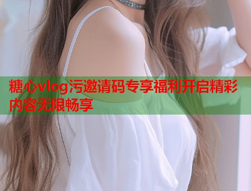 糖心vlog污邀请码专享福利开启精彩内容无限畅享  第1张