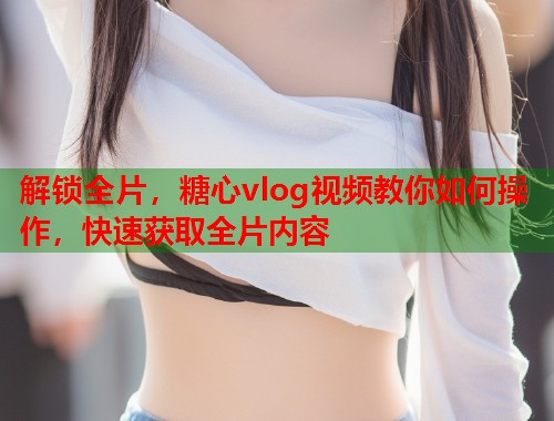 解锁全片，糖心vlog视频教你如何操作，快速获取全片内容  第1张
