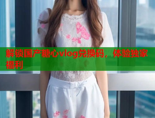 解锁国产糖心vlog兑换码，体验独家福利  第1张