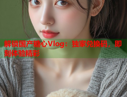 解锁国产糖心Vlog：独家兑换码，即刻体验精彩  第1张
