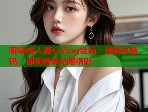 解锁成人糖心Vlog会员：独家兑换码，即刻畅享无限精彩  第1张