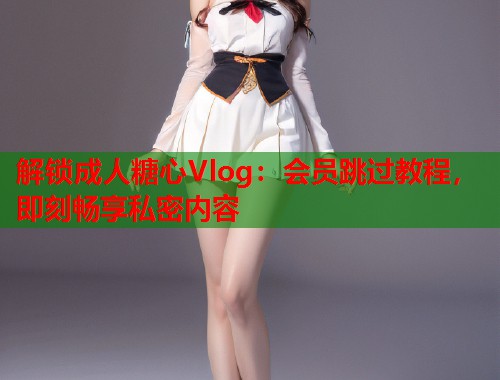 解锁成人糖心Vlog：会员跳过教程，即刻畅享私密内容  第1张