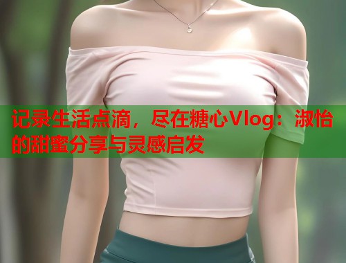 记录生活点滴，尽在糖心Vlog：淑怡的甜蜜分享与灵感启发  第1张