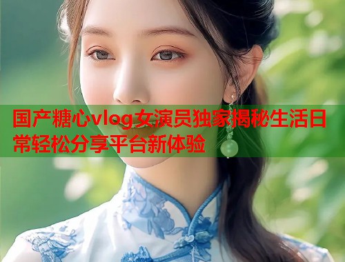 国产糖心vlog女演员独家揭秘生活日常轻松分享平台新体验  第2张