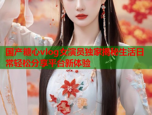 国产糖心vlog女演员独家揭秘生活日常轻松分享平台新体验  第1张
