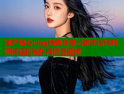 国产糖心vlog精选分享记录生活精彩瞬间轻松制作高质量视频  第1张