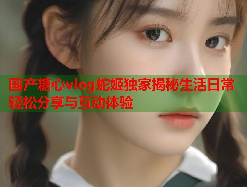 国产糖心vlog蛇姬独家揭秘生活日常轻松分享与互动体验  第1张