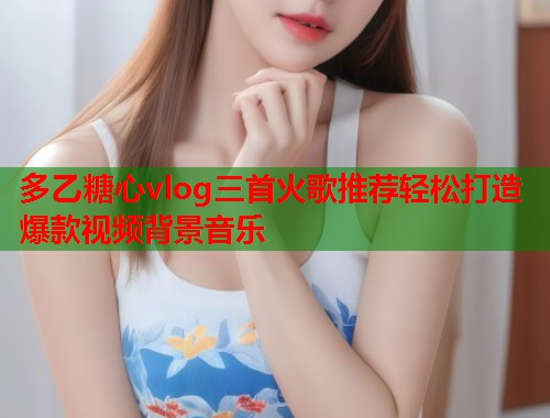 多乙糖心vlog三首火歌推荐轻松打造爆款视频背景音乐  第1张