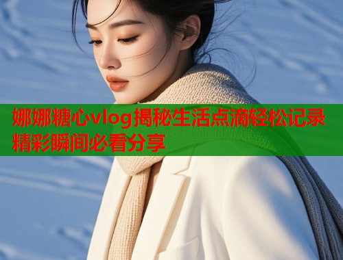 娜娜糖心vlog揭秘生活点滴轻松记录精彩瞬间必看分享  第1张