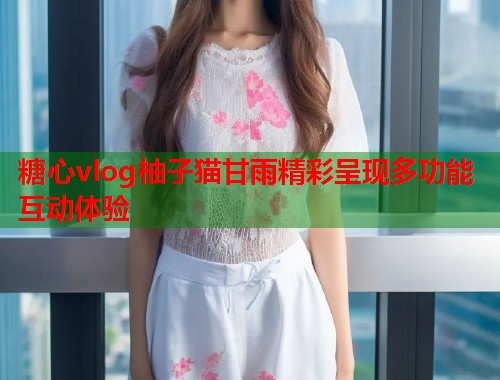 糖心vlog柚子猫甘雨精彩呈现多功能互动体验  第1张